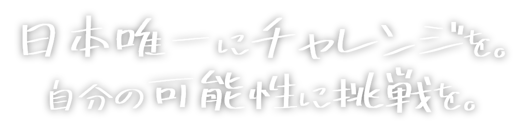 日本唯一にチャレンジを。自分の可能性に挑戦を。