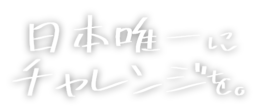 日本唯一にチャレンジを。